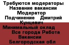 Требуются модераторы › Название вакансии ­ Модератор › Подчинение ­ Дмитрий Кунцевич › Минимальный оклад ­ 1 000 - Все города Работа » Вакансии   . Белгородская обл.